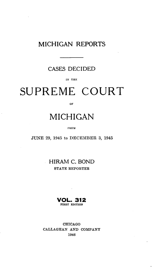 handle is hein.statereports/mirepcdscm0312 and id is 1 raw text is: MICHIGAN REPORTS

CASES DECIDED
IN THE

SUPREME

COURT

OF

MICHIGAN
FROM
JUNE 29, 1945 to DECEMBER 3, 1945
HIRAM C. BOND
STATE REPORTER
VOL. 312
FIRST EDITION
CHICAGO
CALLAGHAN AND COMPANY
1946


