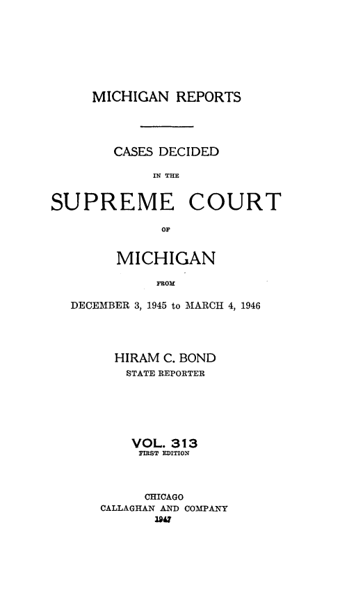 handle is hein.statereports/mirepcdscm0313 and id is 1 raw text is: MICHIGAN REPORTS
CASES DECIDED
IN THE
SUPREME COURT
OF
MICHIGAN
FROM
DECEMBER 3, 1945 to MARCH 4, 1946

HIRAM C. BOND
STATE REPORTER
VOL. 313
TIRST EDITION
CHICAGO
CALLAGHAN AND COMPANY
1947



