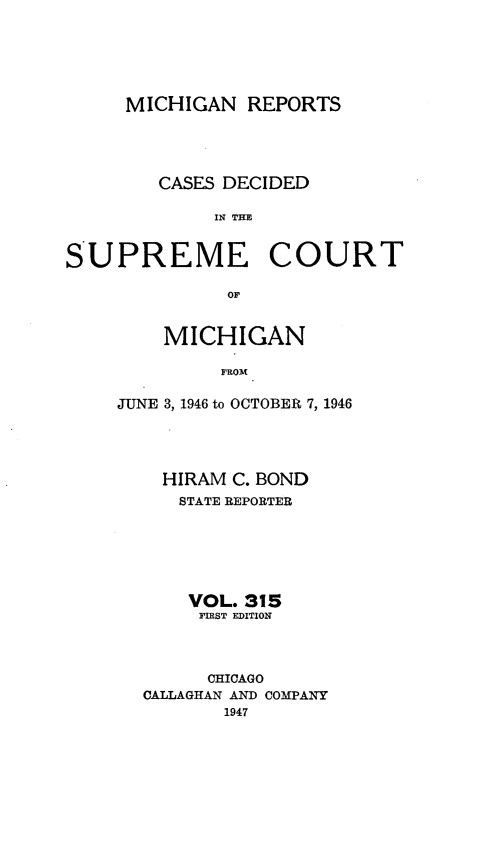 handle is hein.statereports/mirepcdscm0315 and id is 1 raw text is: MICHIGAN REPORTS
CASES DECIDED
IN TCE
S UPREME COURT
or'

MICHIGAN
FROM
JUNE 3, 1946 to OCTOBER 7, 1946

HIRAM C. BOND
STATE REPORTER
VOL. 315
FIRST EDITION
CHICAGO
CALLAGHAN AND COMPANY
1947


