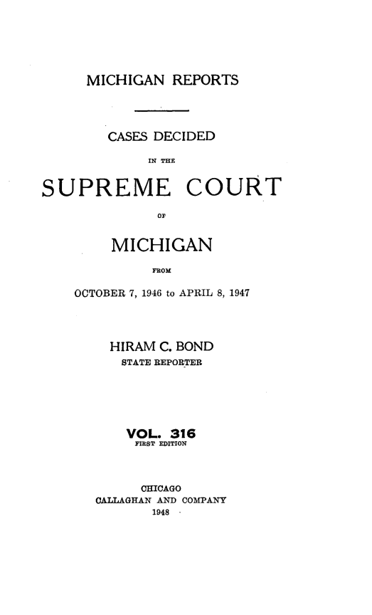 handle is hein.statereports/mirepcdscm0316 and id is 1 raw text is: MICHIGAN REPORTS
CASES DECIDED
IN TCE
SUPREME COURT
or

MICHIGAN
FROM
OCTOBER 7, 1946 to APRIL 8, 1947

HIRAM C. BOND
STATE REPORTER
VOL. 316
FIRST EDITION
CHICAGO
CALLAGHAN AND COMPANY
1948 -


