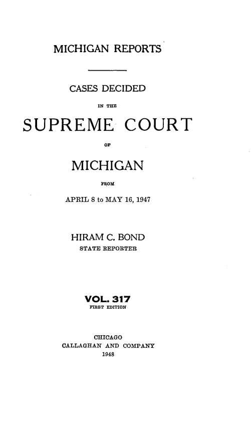 handle is hein.statereports/mirepcdscm0317 and id is 1 raw text is: MICHIGAN REPORTS
CASES DECIDED
IN THE

SUPREME

COURT

OF

MICHIGAN
FROM
APRIL 8 to MAY 16, 1947

HIRAM C. BOND
STATE REPORTER
VOL. 317
FIRST EDITION
CHICAGO
CALLAGHAN AND COMPANY
1948


