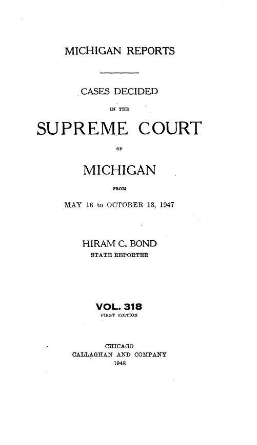 handle is hein.statereports/mirepcdscm0318 and id is 1 raw text is: MICHIGAN REPORTS
CASES DECIDED
IN THE

SUPREME

COURT

0or

MICHIGAN
FROM
1VAY 16 to OCTOBER 13, 1947

HIRAM C. BOND
STATE REPORTER
VOL. 318
FIRST EDITION
CHICAGO
CALLAGHAN AND COMPANY
1948


