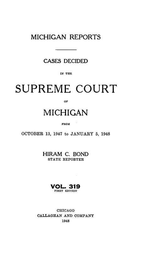 handle is hein.statereports/mirepcdscm0319 and id is 1 raw text is: MICHIGAN REPORTS
CASES DECIDED
11N THM
SUPREME COURT
or
MICHIGAN
FROM
OCTOBER 13, 1947 to JANUARY 5, 1948

HIRAM C. BOND
STATE REPORTER
VOL. 319
FIRST EDITION
CHICAGO
CALLAGHAN AND COMPANY
1948


