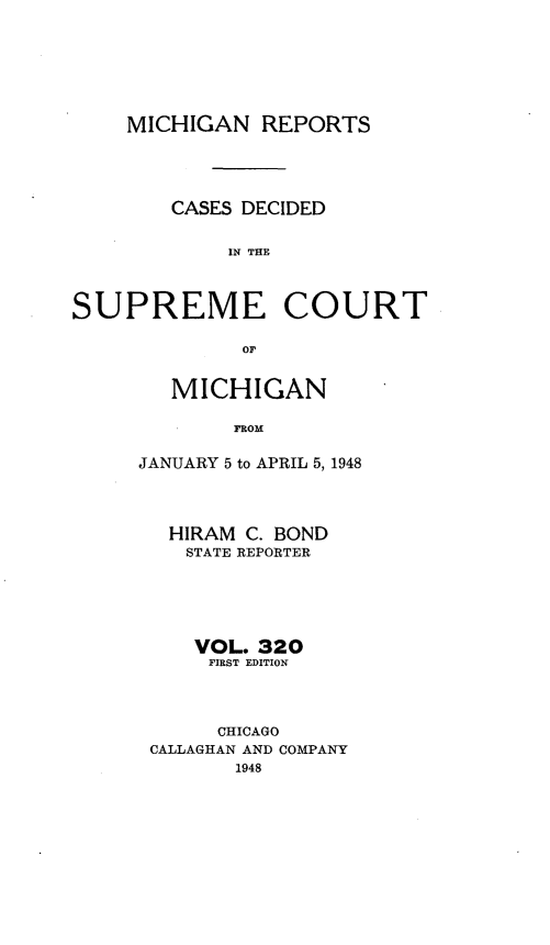 handle is hein.statereports/mirepcdscm0320 and id is 1 raw text is: MICHIGAN REPORTS
CASES DECIDED
IN TCE
SUPREME COURT
or

MICHIGAN
FROM
JANUARY 5 to APRIL 5, 1948
HIRAM C. BOND
STATE REPORTER
VOL. 320
FIRST EDITION
CHICAGO
CALLAGHAN AND COMPANY
1948


