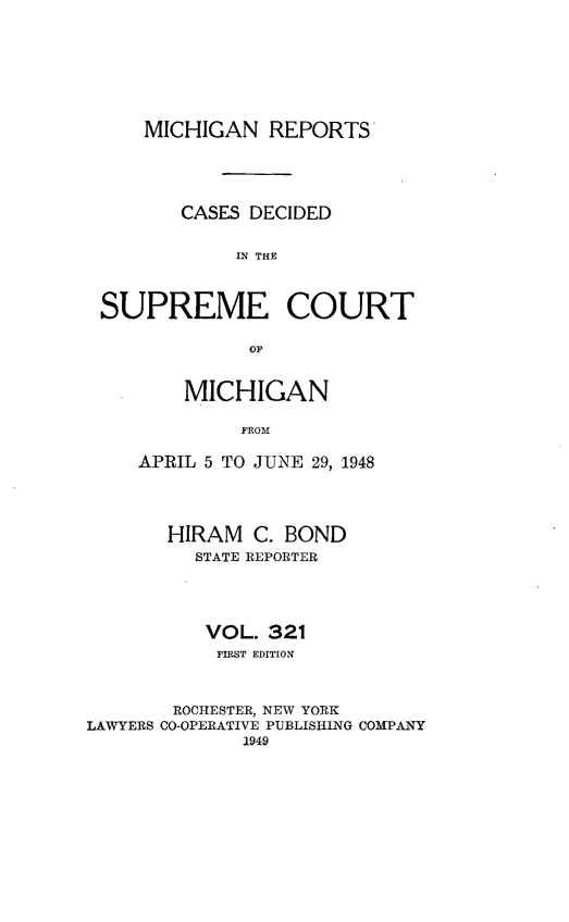 handle is hein.statereports/mirepcdscm0321 and id is 1 raw text is: MICHIGAN REPORTS

CASES DECIDED
IN THE
SUPREME COURT
OF,

MICHIGAN
FROJE    1
APRIL 5 TO JUNE 29, 1948

HIRAM C. BOND
STATE REPORTER
VOL. 321
FIRST EDITION
ROCHESTER, NEW YORK
LAWYERS CO-OPERATIVE PUBLISHING COMPANY
1949


