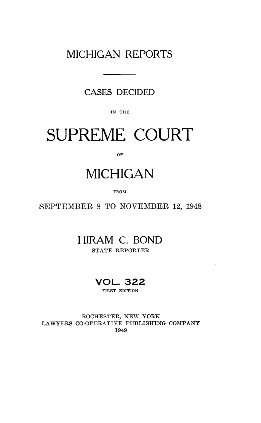 handle is hein.statereports/mirepcdscm0322 and id is 1 raw text is: MICHIGAN REPORTS
CASES DECIDED
IN THE
SUPREME COURT
OF
MICHIGAN
FROM
SEPTEMBER 8 TO NOVEMBER 12, 1948

HIRAM C. BOND
STATE REPORTER
VOL. 322
FIRST EDITION
ROCHESTER, NEW YORK
LAWYERS CO-OPERATIVE PUBLISHING COMPANY
1949



