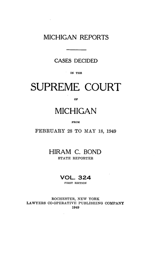 handle is hein.statereports/mirepcdscm0324 and id is 1 raw text is: MICHIGAN REPORTS
CASES DECIDED
1IN THE
SUPREME COURT
OF
MICHIGAN
FROM
FEBRUARY 28 TO MAY 18, 1949
HIRAM C. BOND
STATE REPORTER
VOL. 324
FIRST EDITION
ROCHESTER, NEW YORK
LAWYERS CO-OPERATIVE PUBLISHING COMPANY
1949


