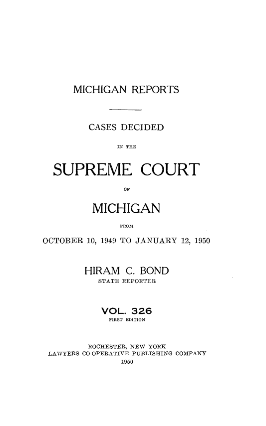 handle is hein.statereports/mirepcdscm0326 and id is 1 raw text is: MICHIGAN REPORTS

CASES DECIDED
IN THE
SUPREME COURT
OF
MICHIGAN
From
OCTOBER 10, 1949 TO JANUARY 12, 1950
HIRAM C. BOND
STATE REPORTER
VOL. 326
FIRST EDITION
ROCHESTER, NEW YORK
LAWYERS CO-OPERATIVE PUBLISHING COMPANY
1950


