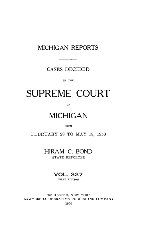 handle is hein.statereports/mirepcdscm0327 and id is 1 raw text is: MICHIGAN REPORTS
CASES DECIDED
IN THE
SUPREME COURT
OF
MICHIGAN
FROM
FEBRUARY 28 TO MAY 18, 1950
HIRAM C. BOND
STATE REPORTER
VOL. 327
FIRST EDITION
ROCHESTER, NEW YORK
LAWYERS CO-OPERATIVE PUBLISHING COMPANY
1950


