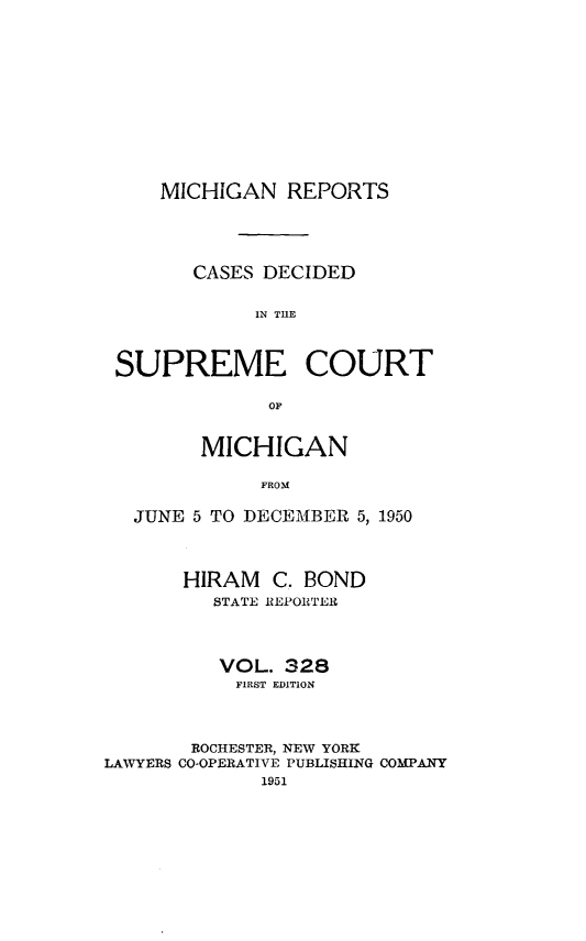 handle is hein.statereports/mirepcdscm0328 and id is 1 raw text is: MICHIGAN REPORTS

CASES DECIDED
IN TCUE
SUPREME COURT

MICHIGAN
FROM
JUNE 5 TO DECEMBER 5, 1950
HIRAM C. BOND
STATE REPORTER
VOL. 328
FIRST EDITION
ROCHESTER, NEW YORK
LAWYERS CO-OPERATIVE PUBLISHING COMPANY
1951


