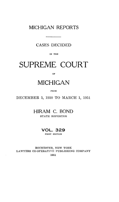 handle is hein.statereports/mirepcdscm0329 and id is 1 raw text is: MICHIGAN REPORTS
CASES DECIDED
IN THE
SUPREME COURT
OF
MICHIGAN
FROM
DECEMBER 5, 1950 TO MARCH 1, 1951
HIRAM C. BOND
STATE REPORTER
VOL. 329
FIRST EDITION
ROCHESTER, NEW YORK
LAWYERS CO-OPERATIVE PUBLISHING COMPANY
1951


