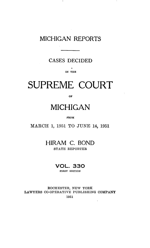 handle is hein.statereports/mirepcdscm0330 and id is 1 raw text is: MICHIGAN REPORTS
CASES DECIDED
IN THE
SUPREME COURT
OF
MICHIGAN
FROM
MARCH 1, 1951 TO JUNE 14, 1951
HIRAM C. BOND
STATE REPORTER
VOL. 330
FIRST EDITION
ROCHESTER, NEW YORK
LAWYERS CO-OPERATIVE PUBLISHING COMPANY
1951


