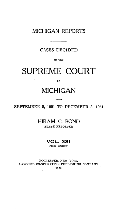 handle is hein.statereports/mirepcdscm0331 and id is 1 raw text is: MICHIGAN REPORTS
CASES DECIDED
IN THE
SUPREME COURT
OF
MICHIGAN
FROM
SEPTEMBER 5, 1951 TO DECEMBER 3, 1951
HIRAM C. BOND
STATE REPORTER
VOL. 331
FIRST EDITION
ROCHESTER, NEW YORK
LAWYERS CO-OPERATIVE PUBLISHING COMPANY
1952


