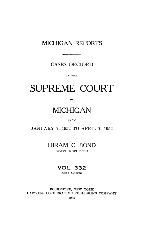 handle is hein.statereports/mirepcdscm0332 and id is 1 raw text is: MICHIGAN REPORTS
CASES DECIDED
IN THlE
SUPREME COURT
OF
MICHIGAN
FROM
JANUARY 7, 1952 TO APRIL 7, 1952
HIRAM C. BOND
STATE REPORTER
VOL. 332
FIRST EDITION
ROCHESTER, NEW YORK
LAWYERS CO-OPERATIVE PUBLISHING COMPANY
1952


