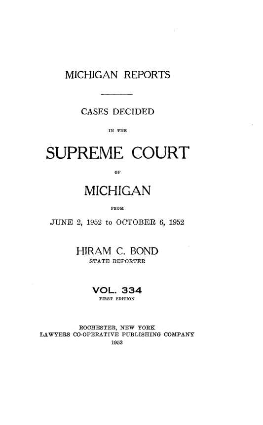 handle is hein.statereports/mirepcdscm0334 and id is 1 raw text is: MICHIGAN REPORTS
CASES DECIDED
IN T CE
SUPREME COURT

MICHIGAN
FROM
JUNE 2, 1952 to OCTOBER 6, 1952
HIRAM C. BOND
STATE REPORTER
VOL. 334
FIRST EDITION
ROCHESTER, NEW YORK
LAWYERS CO-OPERATIVE PUBLISHING COMPANY
1953


