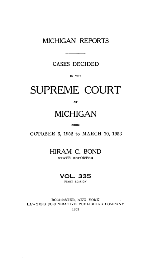 handle is hein.statereports/mirepcdscm0335 and id is 1 raw text is: MICHIGAN REPORTS
CASES DECIDED
IN THE
SUPREME COURT
OP
MICHIGAN
FROM
OCTOBER 6, 1952 to MARCH 10, 1953
HIRAM C. BOND
STATE REPORTER
VOL. 335
FIRST EDITION
ROCHESTER, NEW YORK
LAWYERS CO-OPERATIVE PUBLISHING COMPANY
1953



