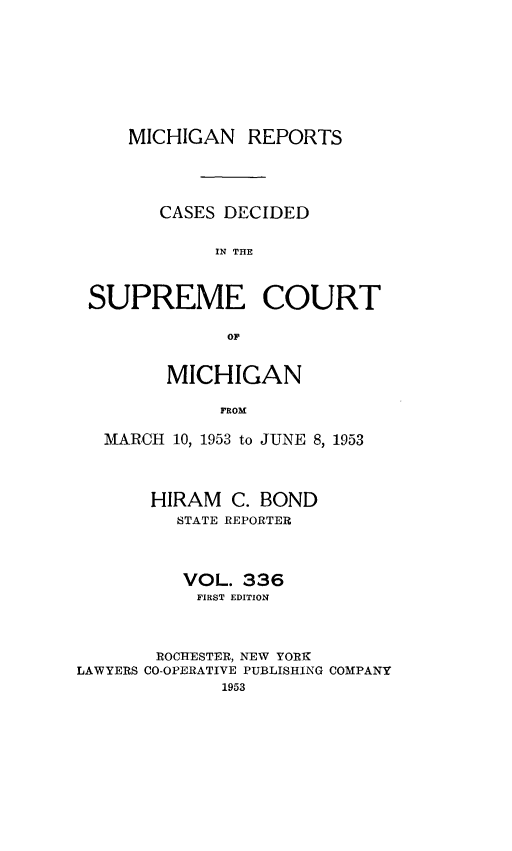 handle is hein.statereports/mirepcdscm0336 and id is 1 raw text is: MICHIGAN REPORTS
CASES DECIDED
IN THE
SUPREME COURT
OF
MICHIGAN
FROM
MARCH 10, 1953 to JUNE 8, 1953
HIRAM C. BOND
STATE REPORTER
VOL. 336
FIRST EDITION
ROCHESTER, NEW YORK
LAWYERS CO-OPERATIVE PUBLISHING COMPANY
1953


