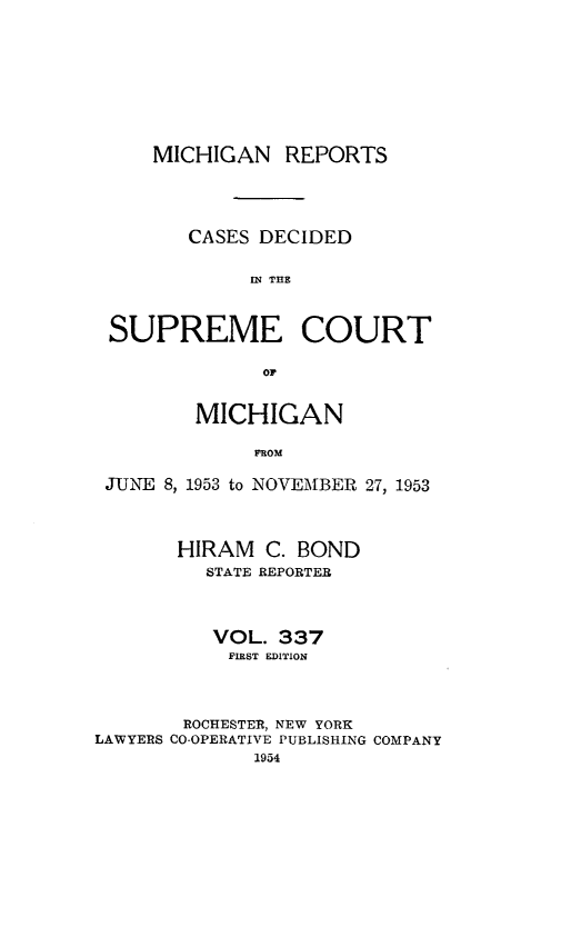 handle is hein.statereports/mirepcdscm0337 and id is 1 raw text is: MICHIGAN REPORTS
CASES DECIDED
IN~ THE
SUPREME COURT
OF
MICHIGAN
ROM
JUNE 8, 1953 to NOVEMBER 27, 1953
HIRAM C. BOND
STATE REPORTER
VOL. 337
FIRST EDITION
ROCHESTER, NEW YORK
LAWYERS CO-OPERATIVE PUBLISHING COMPANY
1954


