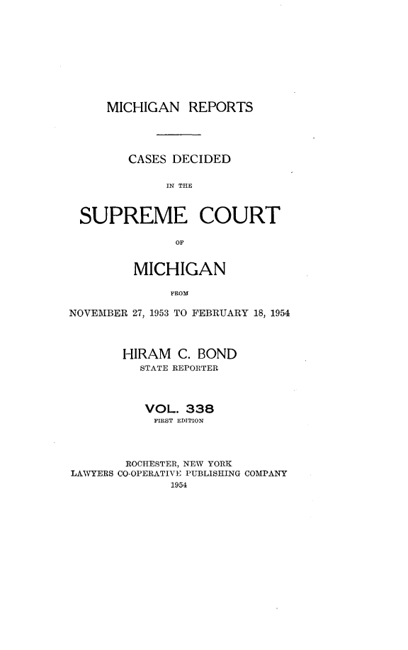 handle is hein.statereports/mirepcdscm0338 and id is 1 raw text is: MICHIGAN REPORTS
CASES DECIDED
IN THE
SUPREME COURT
OF
MICHIGAN
FROM
NOVEMBER 27, 1953 TO FEBRUARY 18, 1954
HIRAM C. BOND
STATE REPORTER
VOL. 338
FIRST EDITION
ROCHESTER, NEW YORK
LAWYERS CO-OPERATIVE PUBLISHING COMPANY
1954


