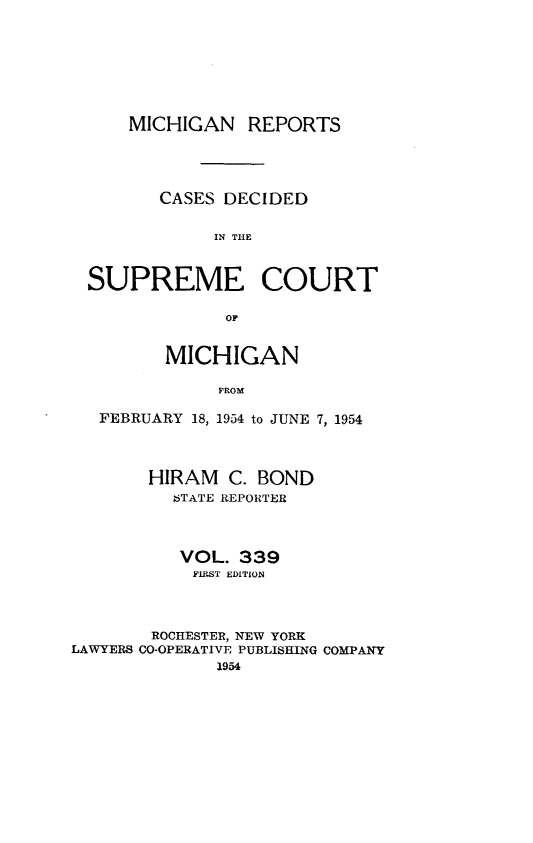 handle is hein.statereports/mirepcdscm0339 and id is 1 raw text is: MICHIGAN REPORTS
CASES DECIDED
IN THE
SUPREME COURT
OF
MICHIGAN
FROM
FEBRUARY 18, 1954 to JUNE 7, 1954
HIRAM C. BOND
STATE REPORTER
VOL. 339
FIRST EDITION
ROCHESTER, NEW YORK
LAWYERS CO-OPERATIVE PUBLISHING COMPANY
1954



