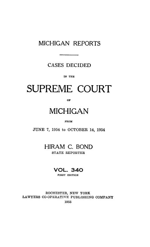 handle is hein.statereports/mirepcdscm0340 and id is 1 raw text is: MICHIGAN REPORTS
CASES DECIDED
IN THE
SUPREME COURT
OF
MICHIGAN
FROM
JUNE 7, 1954 to OCTOBER 14, 1954
HIRAM C. BOND
STATE REPORTER
VOL. 340
FIRST EDITION
ROCHESTER, NEW YORK
LAWYERS CO-OPERATIVE PUBLISHING COMPANY
1955


