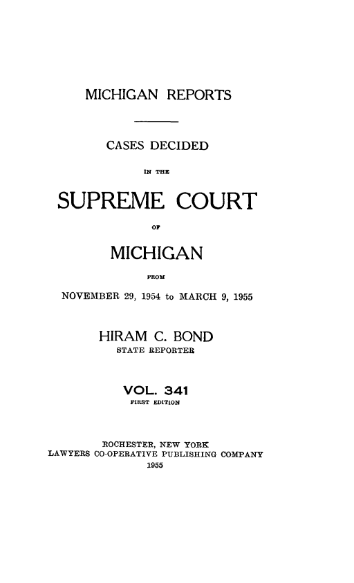 handle is hein.statereports/mirepcdscm0341 and id is 1 raw text is: MICHIGAN REPORTS
CASES DECIDED
IN THE
SUPREME COURT
OF
MICHIGAN
PROM
NOVEMBER 29, 1954 to MARCH 9, 1955
HIRAM C. BOND
STATE REPORTER
VOL. 341
FIRST EDITION
ROCHESTER, NEW YORK
LAWYERS CO-OPERATIVE PUBLISHING COMPANY
1955



