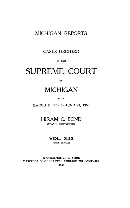 handle is hein.statereports/mirepcdscm0342 and id is 1 raw text is: MICHIGAN REPORTS
CASES DECIDED
IN THE
SUPREME COURT
OF
MICHIGAN
FROM
MARCH 9, 1955 to JUNE 29, 1955
HIRAM C. BOND
STATE REPORTER
VOL. 342
FIRST EDITION
ROCHESTER, NEW YORK
LAWYERS CO-OPERATIVE PUBLISHING COMPANY
1956



