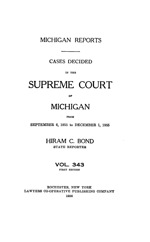 handle is hein.statereports/mirepcdscm0343 and id is 1 raw text is: MICHIGAN REPORTS
CASES DECIDED
IN THE
SUPREME COURT
MICHIGAN
FROM
SEPTEMBER 6, 1955 to DECEMBER 1, 1955
HIRAM C. BOND
STATE REPORTER
VOL. 343
FIRST EDITION
ROCHESTER, NEW YORK
LAWYERS CO-OPERATIVE PUBLISHING COMPANY
1956


