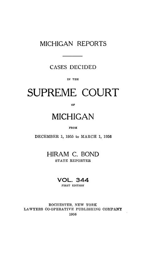 handle is hein.statereports/mirepcdscm0344 and id is 1 raw text is: MICHIGAN REPORTS
CASES DECIDED
IN THC
SUPREME COURT

MICHIGAN
FROM
DECEMBER 1, 1955 to MARCH 1, 1956

HIRAM C. BOND
STATE REPORTER
VOL. 344
FIRST EDITION
ROCHESTER, NEW YORK
LAWYERS CO-OPERATIVE PUBLISHING COMPANY
1956


