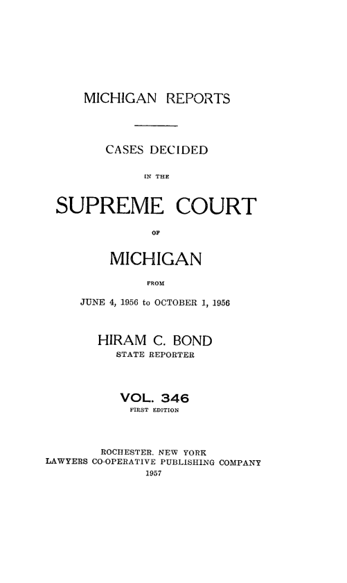 handle is hein.statereports/mirepcdscm0346 and id is 1 raw text is: MICHIGAN REPORTS
CASES DECIDED
IN THE
SUPREME COURT
OF

MICHIGAN
FROM
JUNE 4, 1956 to OCTOBER 1, 1956

HIRAM C. BOND
STATE REPORTER
VOL. 346
FIRST EDITION
ROCHESTER, NEW YORK
LAWYERS CO-OPERATIVE PUBLISHING COMPANY
1957


