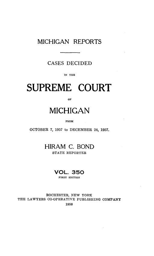 handle is hein.statereports/mirepcdscm0350 and id is 1 raw text is: MICHIGAN REPORTS
CASES DECIDED
IN THE
SUPREME COURT

MICHIGAN
FROM
OCTOBER 7, 1957 to DECEMBER 24, 1957.

HIRAM C. BOND
STATE REPORTER
VOL. 350
FIRST EDITION
ROCHESTER, NEW YORK
THE LAWYERS CO-OPERATIVE PUBLISHING COMPANY
1958


