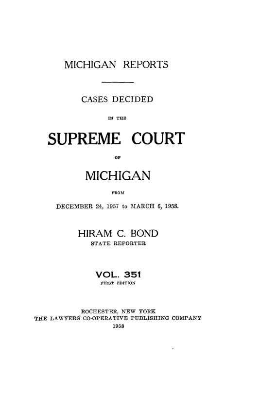 handle is hein.statereports/mirepcdscm0351 and id is 1 raw text is: MICHIGAN REPORTS
CASES DECIDED
INT THE
SUPREME COURT
OF
MICHIGAN
FROM
DECEMBER 24, 1957 to MARCH 6, 1958.
HIRAM C. BOND
STATE REPORTER
VOL. 351
FIRST EDITION
ROCHESTER, NEW YORK
THE LAWYERS CO-OPERATIVE PUBLISHING COMPANY
1958


