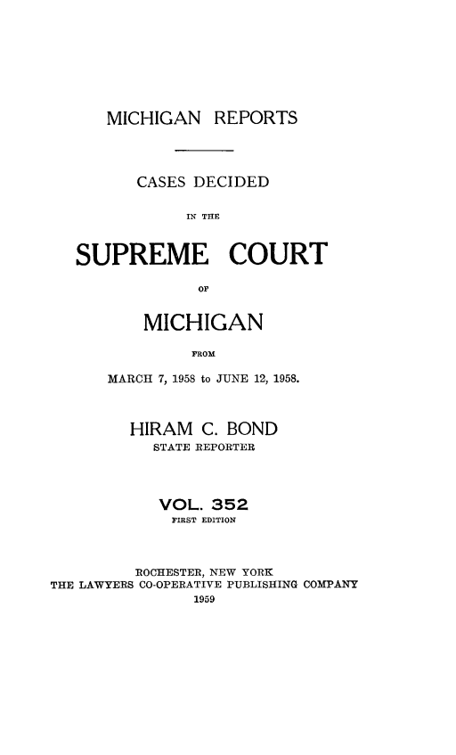 handle is hein.statereports/mirepcdscm0352 and id is 1 raw text is: MICHIGAN REPORTS
CASES DECIDED
IN THE
SUPREME COURT
OF

MICHIGAN
FROM
MARCH 7, 1958 to JUNE 12, 1958.

HIRAM C. BOND
STATE REPORTER
VOL. 352
FIRST EDITION
ROCHESTER, NEW YORK
THE LAWYERS CO-OPERATIVE PUBLISHING COMPANY
1959


