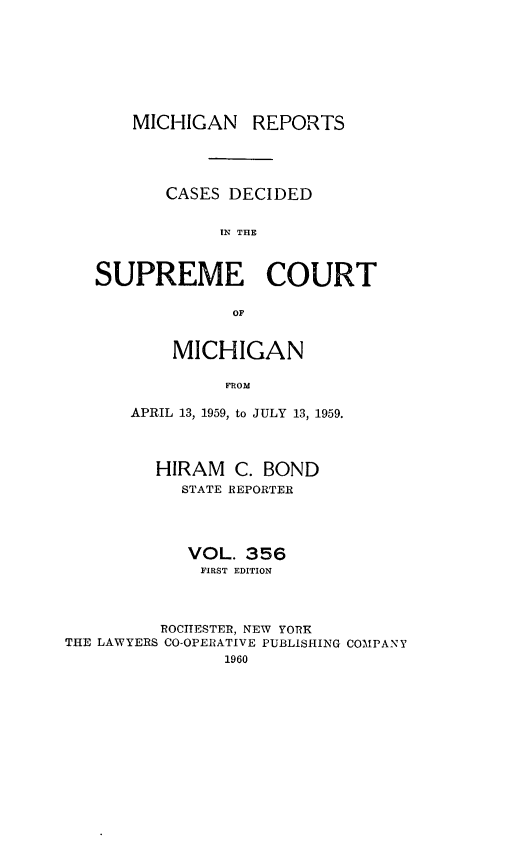 handle is hein.statereports/mirepcdscm0356 and id is 1 raw text is: MICHIGAN REPORTS
CASES DECIDED
IN THE
SUPREME COURT
OF

MICHIGAN
FROM
APRIL 13, 1959, to JULY 13, 1959.

HIRAM C. BOND
STATE REPORTER
VOL. 356
FIRST EDITION
ROCHESTER, NEW YORK
THE LAWYERS CO-OPERATIVE PUBLISHING COMPANY
1960


