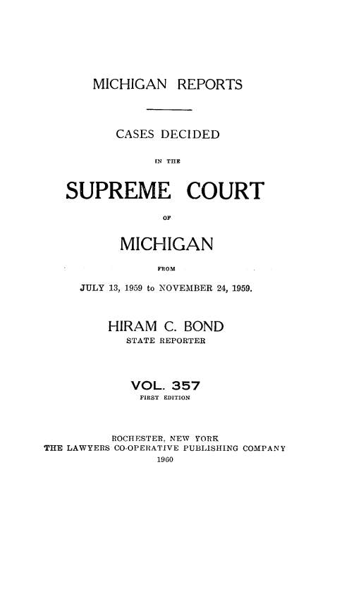 handle is hein.statereports/mirepcdscm0357 and id is 1 raw text is: MICHIGAN REPORTS
CASES DECIDED
IN THE
SUPREME COURT
OF
MICHIGAN
FROM
JULY 13, 1959 to NOVEMBER 24, 1959.
HIRAM C. BOND
STATE REPORTER
VOL. 357
FIRST EDITION
ROCHESTER, NEW YORK
THE LAWYERS CO-OPERATIVE PUBLISHING COMPANY
1960


