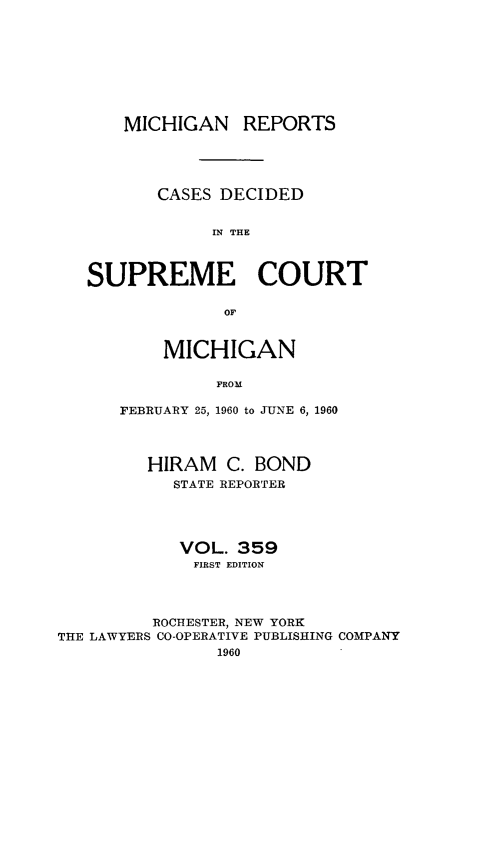 handle is hein.statereports/mirepcdscm0359 and id is 1 raw text is: MICHIGAN REPORTS
CASES DECIDED
IN THE
SUPREME COURT
OF

MICHIGAN
FROM
FEBRUARY 25, 1960 to JUNE 6, 1960

HIRAM C. BOND
STATE REPORTER
VOL. 359
FIRST EDITION
ROCHESTER, NEW YORK
THE LAWYERS CO-OPERATIVE PUBLISHING COMPANY
1960


