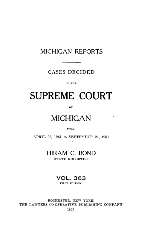 handle is hein.statereports/mirepcdscm0363 and id is 1 raw text is: MICHIGAN REPORTS
CASES DECIDED
IN THE
SUPREME COURT
OF
MICHIGAN
FROM
APRIL 26, 1961 to SEPTEMBER 21, 1961
HIRAM C. BOND
STATE REPORTER
VOL. 363
FIRST EDITION
ROCHESTER, NEW YORK
THE LAWYERS CO-OPERATIVE PUBLISHING COMPANY
1962


