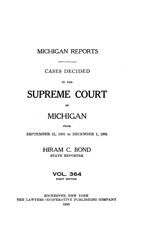 handle is hein.statereports/mirepcdscm0364 and id is 1 raw text is: MICHIGAN REPORTS

CASES DECIDED
IN THE
SUPREME COURT
OP
MICHIGAN
PROM
SEPTEMBER 21, 1961 to DECEMBER 1, 1961
HIRAM C. BOND
STATE REPORTER
VOL. 364
PIRST EDITION
ROCHESTER, NEW YORK
THE LAWYERS CO-OPERATIVE PUBLISHING COMPANY
1962


