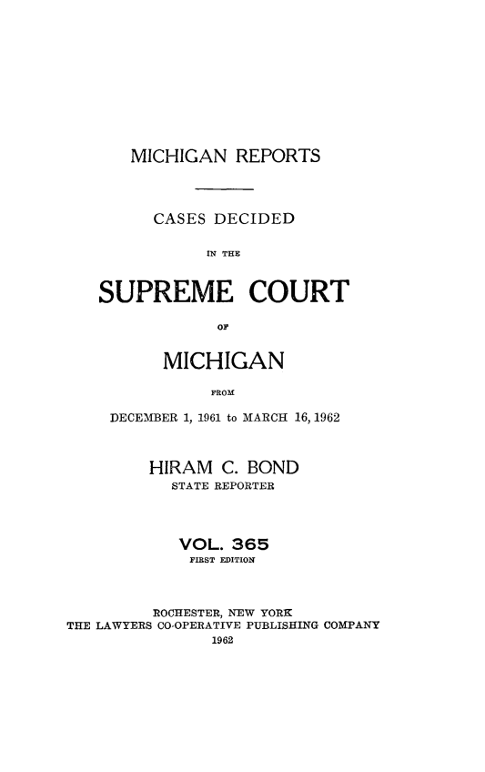 handle is hein.statereports/mirepcdscm0365 and id is 1 raw text is: MICHIGAN REPORTS
CASES DECIDED
IN THE
SUPREME COURT
oF
MICHIGAN
PROM
DECEMBER 1, 1961 to MARCH 16, 1962
HIRAM C. BOND
STATE REPORTER
VOL. 365
FIRST EDITION
ROCHESTER, NEW YORK
THE LAWYERS CO-OPERATIVE PUBLISHING COMPANY
1962


