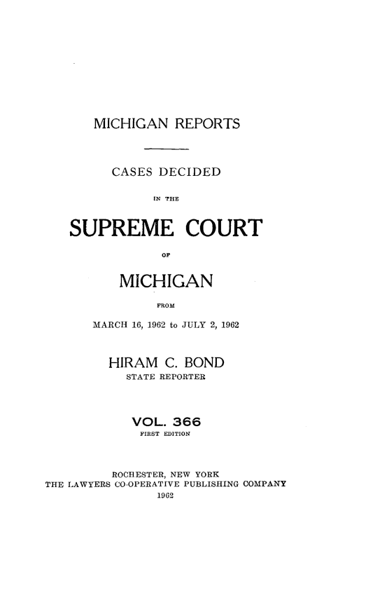 handle is hein.statereports/mirepcdscm0366 and id is 1 raw text is: MICHIGAN REPORTS
CASES DECIDED
[N  COUR
SUPREME COURT
OF

MICHIGAN
FROM
MARCH 16, 1962 to JULY 2, 1962

HIRAM C. BOND
STATE REPORTER
VOL. 366
FIRST EDITION
ROCHESTER, NEW YORK
THE LAWYERS CO-OPERATIVE PUBLISHING COMPANY
1962


