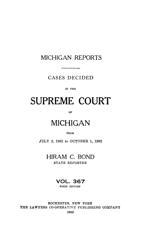 handle is hein.statereports/mirepcdscm0367 and id is 1 raw text is: MICHIGAN REPORTS
CASES DECIDED
[N THE
SUPREME COURT

MICHIGAN
FROM
JULY 2, 1962 to OCTOBER 1, 1962

HIRAM C. BOND
STATE REPORTER
VOL. 367
FIRST EDITION
ROCHESTER, NEW YORK
THE LAWYERS CO-OPERATIVE PUBLISHING COMPANY
1963


