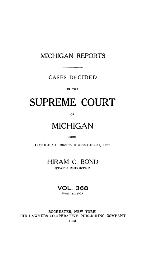 handle is hein.statereports/mirepcdscm0368 and id is 1 raw text is: MICHIGAN REPORTS
CASES DECIDED
IN THE
SUPREME COURT
OF
MICHIGAN
FROM
OCTOBER 1, 1962 to DECEMBER 31, 1962

HIRAM C. BOND
STATE REPORTER
VOL. 368
FIRST EDITION
ROCHESTER, NEW YORK
THE LAWYERS CO-OPERATIVE PUBLISHING COMPANY
1963


