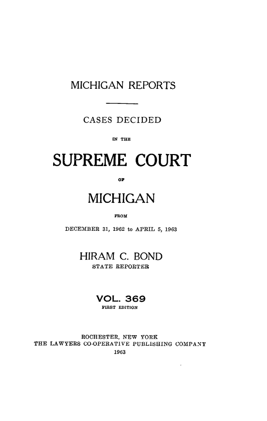 handle is hein.statereports/mirepcdscm0369 and id is 1 raw text is: MICHIGAN REPORTS
CASES DECIDED
[N THE
SUPREME COURT
MICHIGAN
FROM
DECEMBER 31, 1962 to APRIL 5, 1963
HIRAM C. BOND
STATE REPORTER
VOL. 369
FIRST EDITION
ROCHESTER, NEW YORK
THE LAWYERS CO-OPERATIVE PUBLISHING COMPANY
1963


