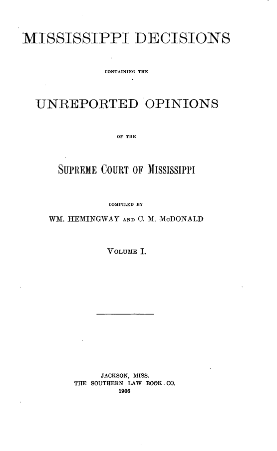 handle is hein.statereports/missde0001 and id is 1 raw text is: 




MISSISSIPPI DECISIONS




              CON'TAINING TILL




  UNREPORTED OPINIONS




                OF THE




      SUPREME COURT OF MISSISSIPPI




               COMPILED BY


WM. HEMINGWAY AND C. M. McDONALD




          VOLUME .


     JACKSON, MISS.
THE SOUTHERN LAW BOOK CO.
        1906


