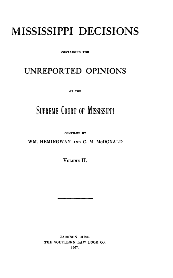 handle is hein.statereports/missde0002 and id is 1 raw text is: 







MISSISSIPPI DECISIONS



              CONTAINING TE




    UNREPORTED OPINIONS




                 OF T  IE




       SUPREME COURT OF MISSISSIPPI




               COMPILED BY


WM. HEMINGWAY AND C. M. McDONALD




          VOLUME Il.


    JACKSON, MISS.
THE SOUTHERN LAW BOOK CO.
        1907.


