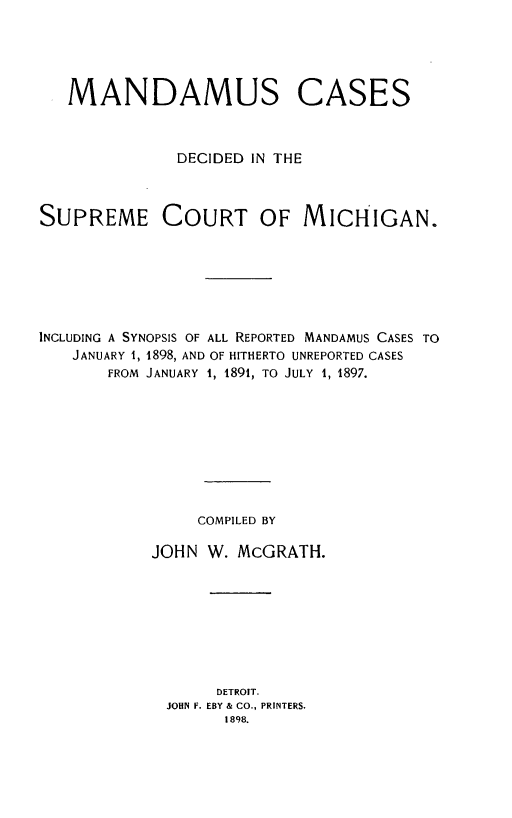 handle is hein.statereports/mndscmi0001 and id is 1 raw text is: 





   MANDAMUS CASES



              DECIDED IN THE



SUPREME COURT OF MICHIGAN.






INCLUDING A SYNOPSIS OF ALL REPORTED MANDAMUS CASES TO
   JANUARY 1, 1898, AND OF HITHERTO UNREPORTED CASES
       FROM JANUARY 1, 1891, TO JULY 1, 1897.









                COMPILED BY

            JOHN W. McGRATH.








                  DETROIT.
             JOHN F. EBY & CO., PRINTERS.
                   1898.


