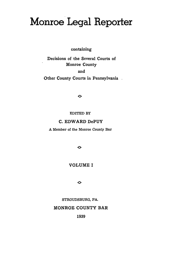 handle is hein.statereports/mnrolep0001 and id is 1 raw text is: Monroe Legal Reporter
containing
Decisions of the Several Courts of
Monroe County
and
Other County Courts in Pennsylvania
EDITED BY
C. EDWARD DePUY
A Member of the Monroe County Bar
VOLUME I
STROUDSBURG, PA.
MONROE COUNTY BAR
1939


