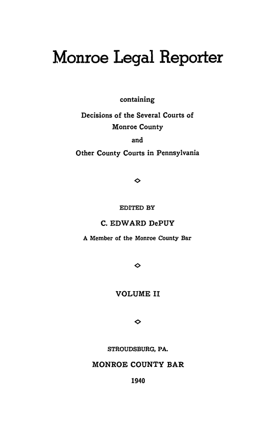 handle is hein.statereports/mnrolep0002 and id is 1 raw text is: Monroe Legal Reporter
containing
Decisions of the Several Courts of
Monroe County
and
Other County Courts in Pennsylvania

EDITED BY
C. EDWARD DePUY
A Member of the Monroe County Bar
VOLUME II
STROUDSBURG, PA.
MONROE COUNTY BAR
1940


