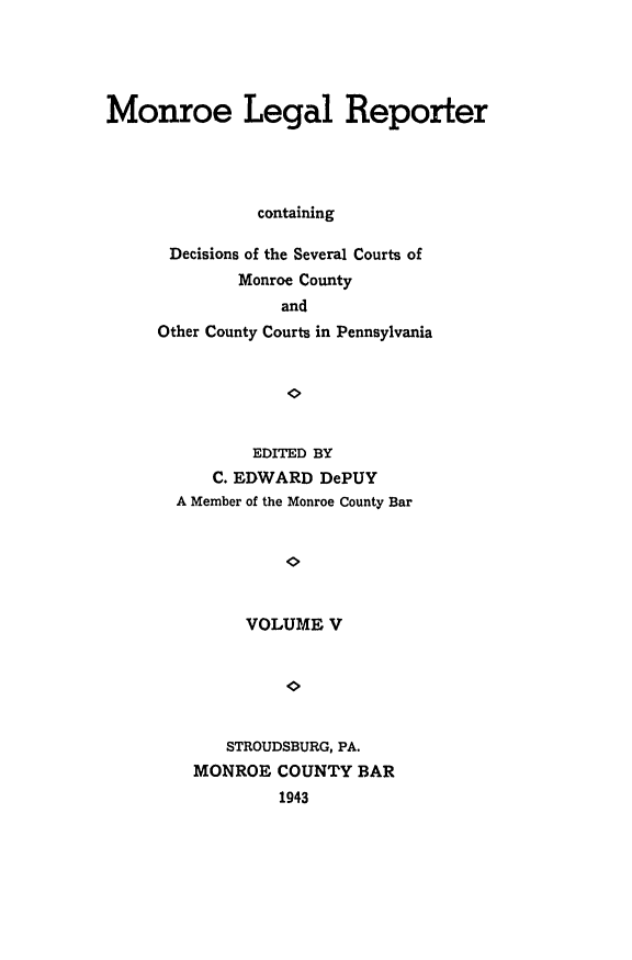 handle is hein.statereports/mnrolep0005 and id is 1 raw text is: Monroe Legal Reporter
containing
Decisions of the Several Courts of
Monroe County
and
Other County Courts in Pennsylvania

EDITED BY
C. EDWARD DePUY
A Member of the Monroe County Bar
VOLUME V
STROUDSBURG, PA.
MONROE COUNTY BAR
1943


