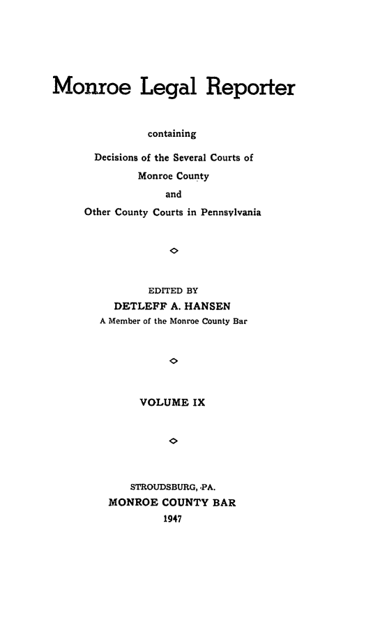 handle is hein.statereports/mnrolep0009 and id is 1 raw text is: Monroe Legal Reporter
containing
Decisions of the Several Courts of
Monroe County
and
Other County Courts in Pennsylvania

EDITED BY
DETLEFF A. HANSEN
A Member of the Monroe County Bar
VOLUME IX
STROUDSBURG, -PA.
MONROE COUNTY BAR
1947


